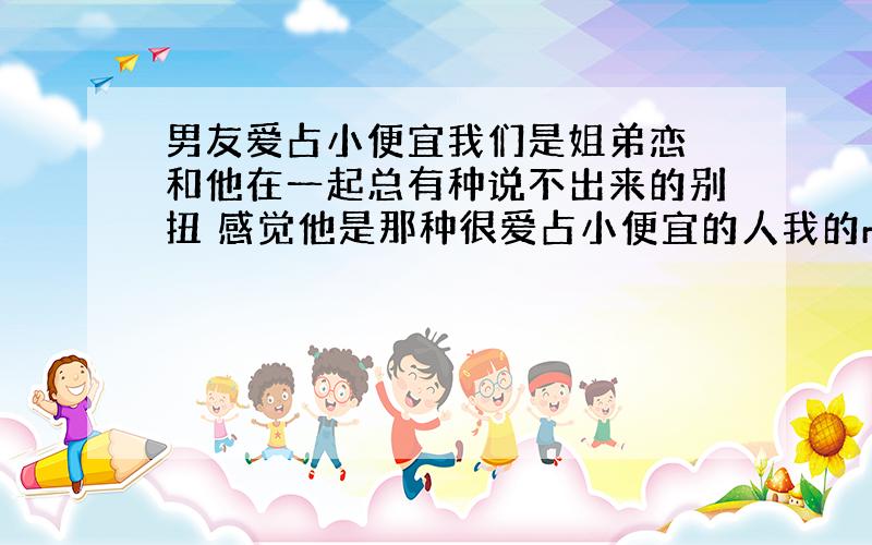 男友爱占小便宜我们是姐弟恋 和他在一起总有种说不出来的别扭 感觉他是那种很爱占小便宜的人我的mp4坏了 想买个mp3 只