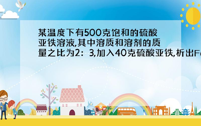 某温度下有500克饱和的硫酸亚铁溶液,其中溶质和溶剂的质量之比为2：3,加入40克硫酸亚铁,析出FeSO4•