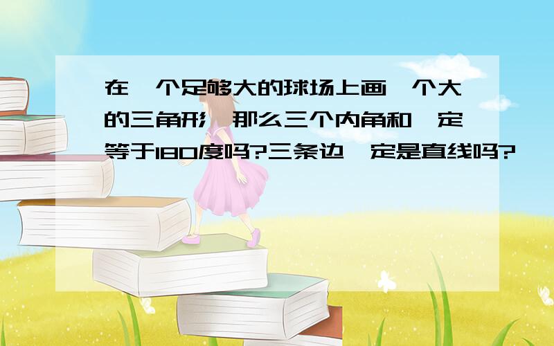 在一个足够大的球场上画一个大的三角形,那么三个内角和一定等于180度吗?三条边一定是直线吗?