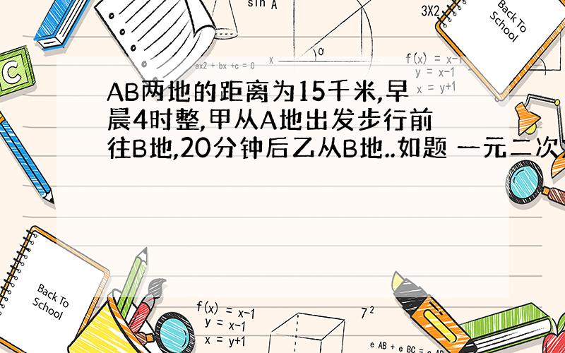 AB两地的距离为15千米,早晨4时整,甲从A地出发步行前往B地,20分钟后乙从B地..如题 一元二次方程计算