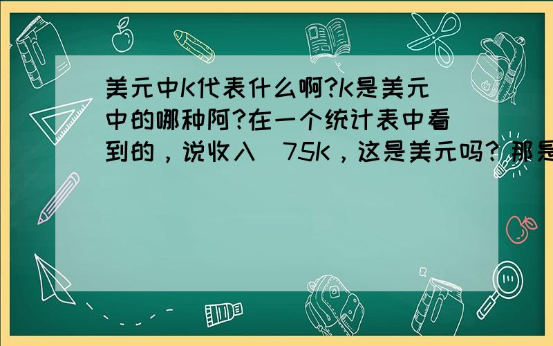 美元中K代表什么啊?K是美元中的哪种阿?在一个统计表中看到的，说收入〉75K，这是美元吗？那是多少啊？