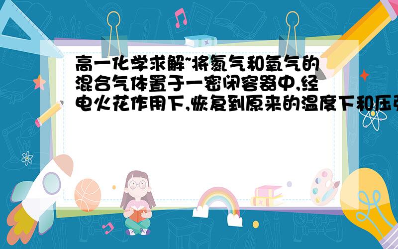 高一化学求解~将氮气和氧气的混合气体置于一密闭容器中,经电火花作用下,恢复到原来的温度下和压强,发现气体体积无变化,则原