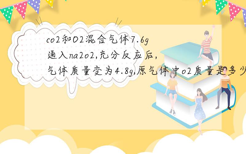 co2和O2混合气体7.6g通入na2o2,充分反应后,气体质量变为4.8g,原气体中o2质量是多少?