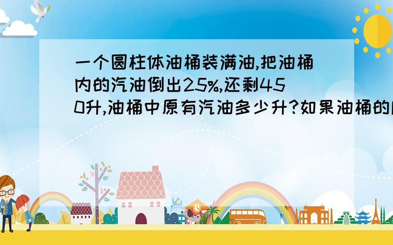 一个圆柱体油桶装满油,把油桶内的汽油倒出25%,还剩450升,油桶中原有汽油多少升?如果油桶的底面积是50平分分米,油桶