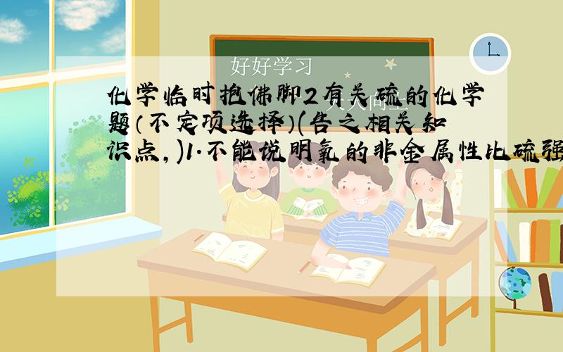 化学临时抱佛脚2有关硫的化学题（不定项选择）(告之相关知识点,)1.不能说明氧的非金属性比硫强的是（ ）A.在通常状况下