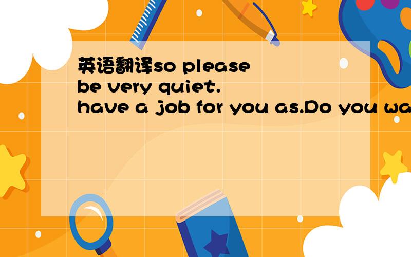 英语翻译so please be very quiet.have a job for you as.Do you wan