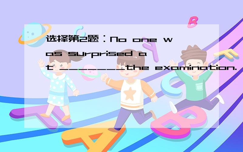 选择第2题：No one was surprised at _______the examination.