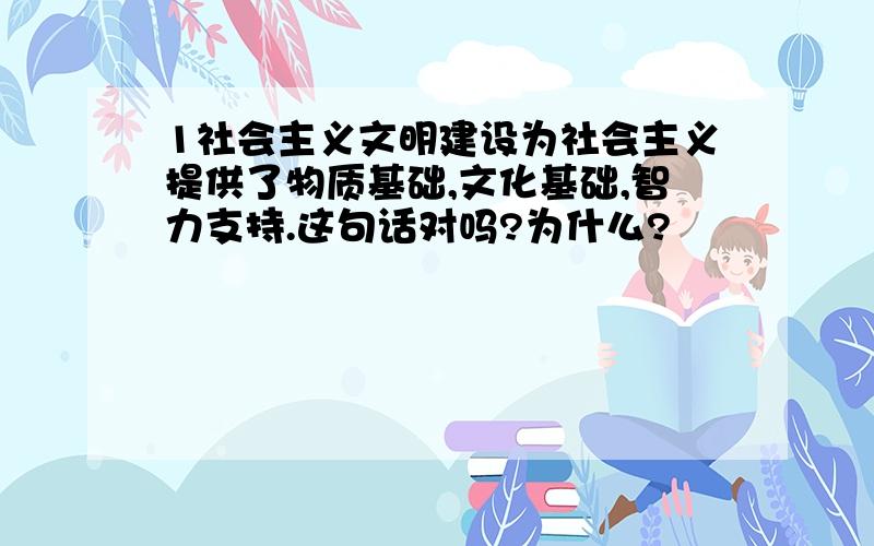 1社会主义文明建设为社会主义提供了物质基础,文化基础,智力支持.这句话对吗?为什么?