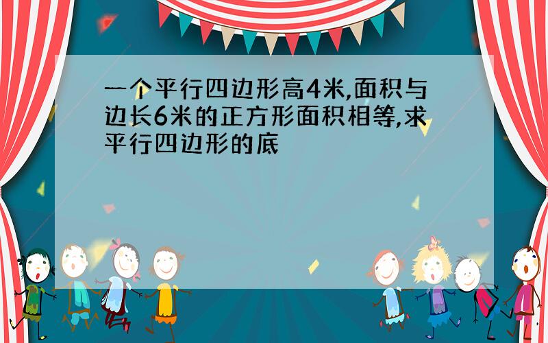 一个平行四边形高4米,面积与边长6米的正方形面积相等,求平行四边形的底