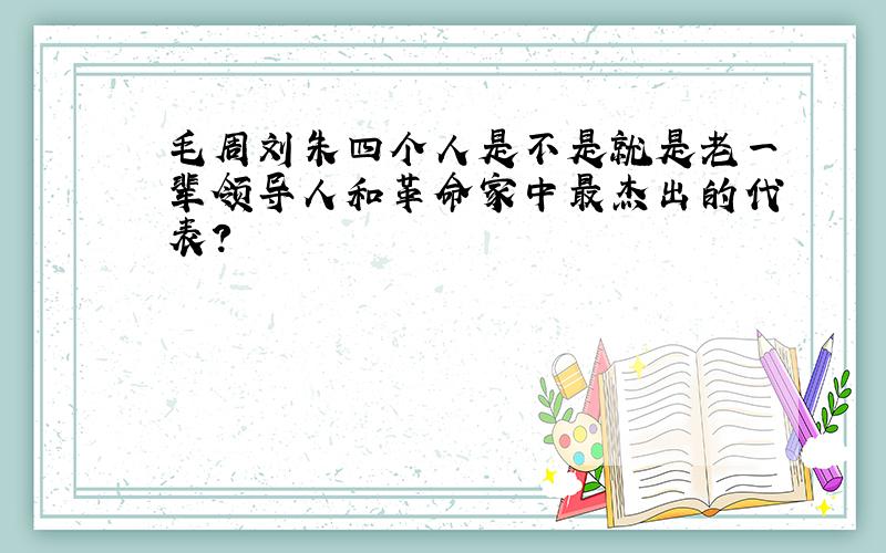 毛周刘朱四个人是不是就是老一辈领导人和革命家中最杰出的代表?