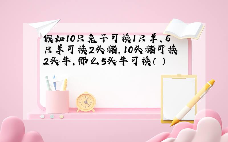 假如10只兔子可换1只羊,6只羊可换2头猪,10头猪可换2头牛,那么5头牛可换（ ）