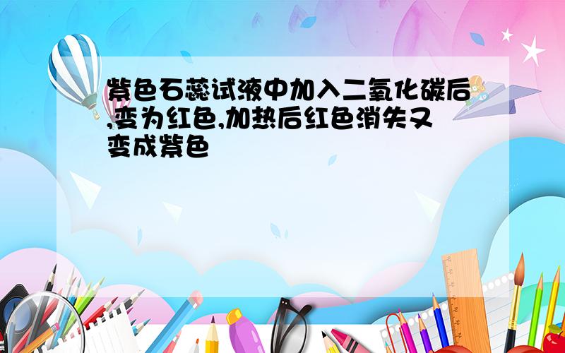 紫色石蕊试液中加入二氧化碳后,变为红色,加热后红色消失又变成紫色