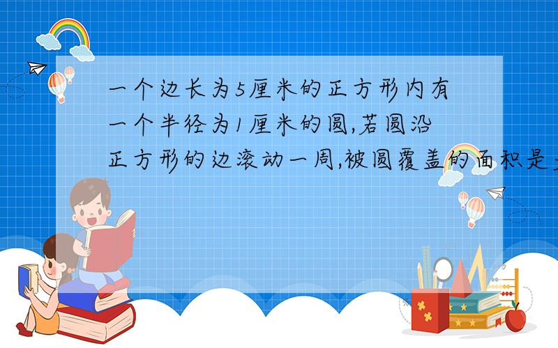 一个边长为5厘米的正方形内有一个半径为1厘米的圆,若圆沿正方形的边滚动一周,被圆覆盖的面积是多少