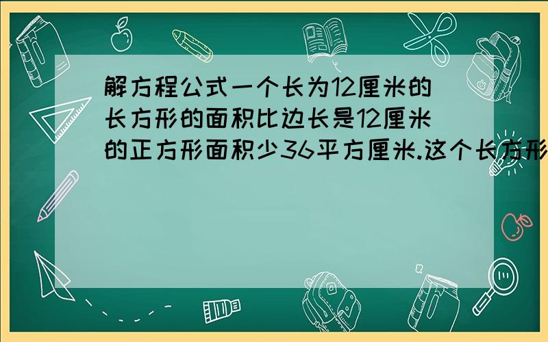 解方程公式一个长为12厘米的长方形的面积比边长是12厘米的正方形面积少36平方厘米.这个长方形的宽是多少厘米?解方程