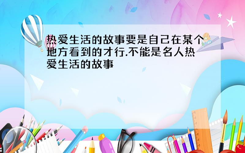 热爱生活的故事要是自己在某个地方看到的才行.不能是名人热爱生活的故事