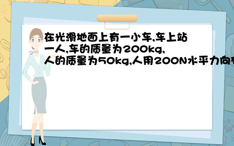 在光滑地面上有一小车,车上站一人,车的质量为200kg,人的质量为50kg,人用200N水平力向右拉车,人与车保