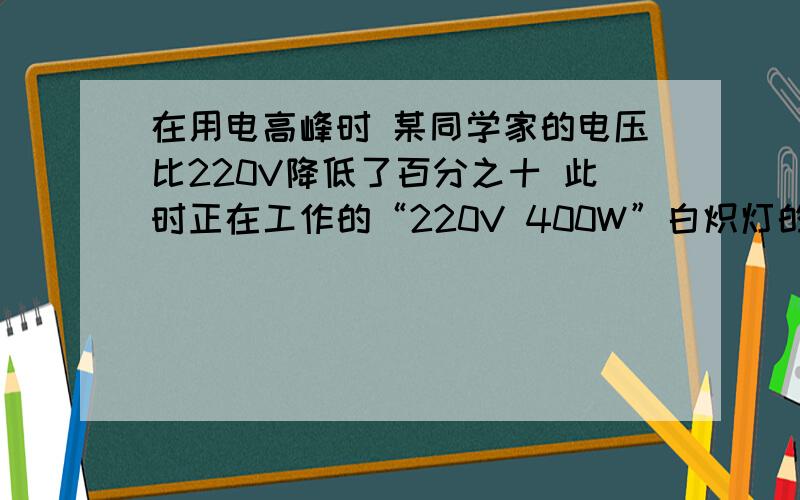 在用电高峰时 某同学家的电压比220V降低了百分之十 此时正在工作的“220V 400W”白炽灯的实际功率是（81W)