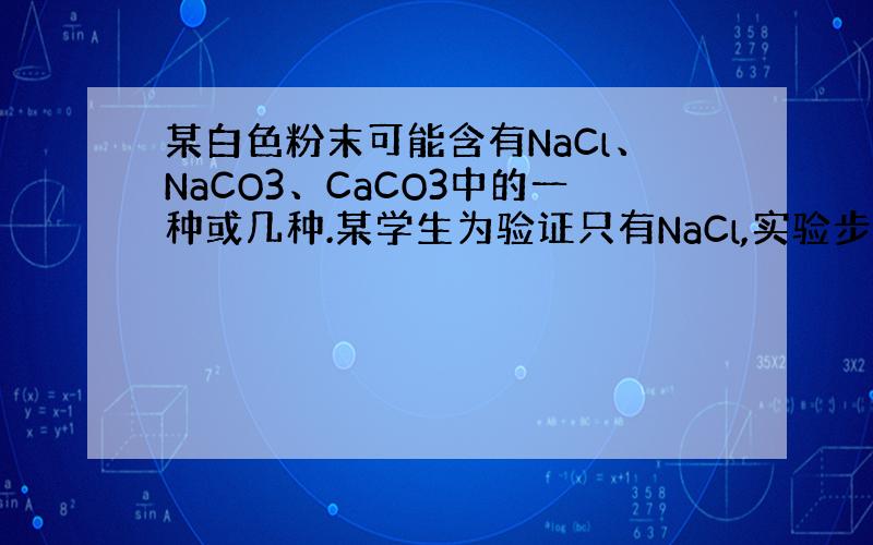 某白色粉末可能含有NaCl、NaCO3、CaCO3中的一种或几种.某学生为验证只有NaCl,实验步骤是：