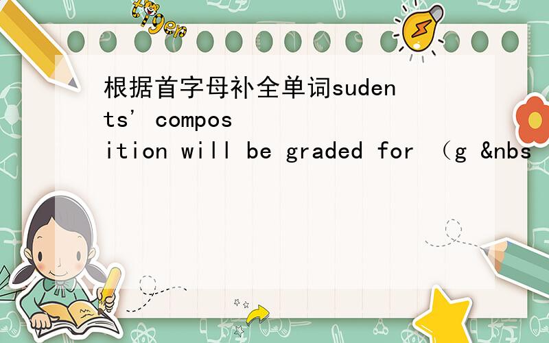 根据首字母补全单词sudents' composition will be graded for （g &nbs