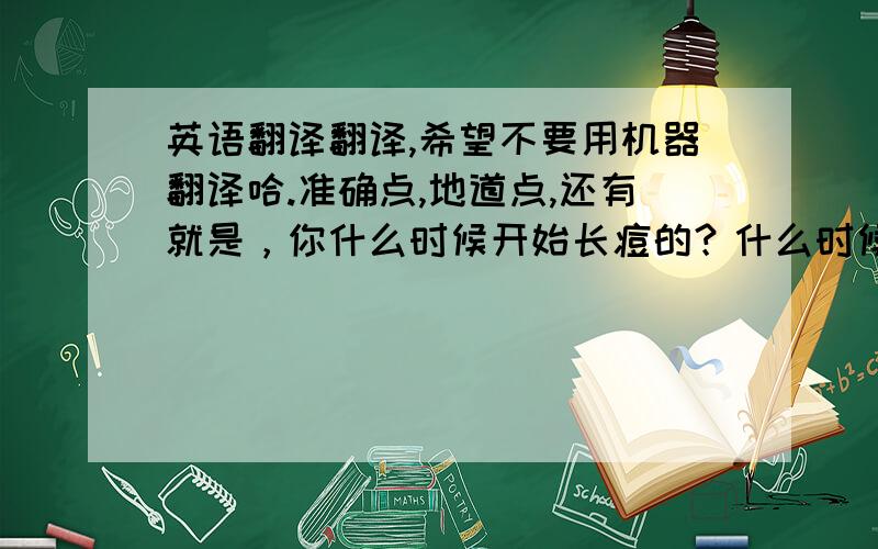 英语翻译翻译,希望不要用机器翻译哈.准确点,地道点,还有就是，你什么时候开始长痘的？什么时候好的！