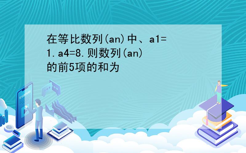 在等比数列(an)中、a1=1.a4=8.则数列(an)的前5项的和为