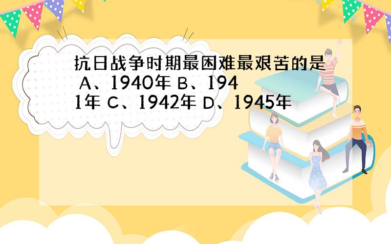 抗日战争时期最困难最艰苦的是 A、1940年 B、1941年 C、1942年 D、1945年