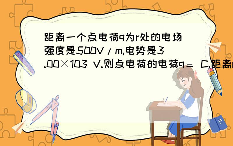 距离一个点电荷q为r处的电场强度是500V/m,电势是3.00×103 V.则点电荷的电荷q＝ C,距离r＝ m.