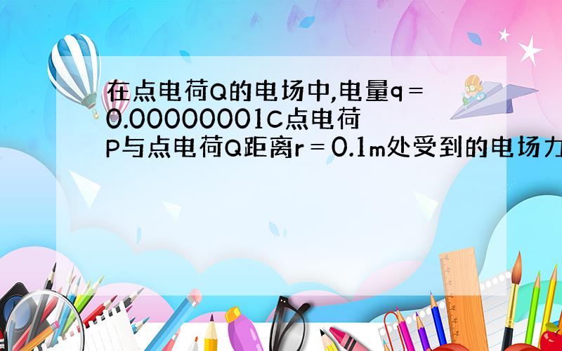 在点电荷Q的电场中,电量q＝0.00000001C点电荷P与点电荷Q距离r＝0.1m处受到的电场力为0.0009N,已知