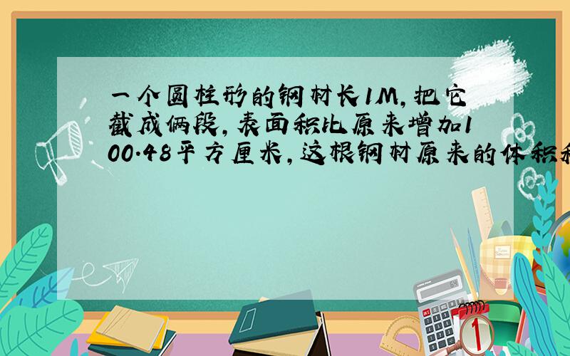 一个圆柱形的钢材长1M,把它截成俩段,表面积比原来增加100.48平方厘米,这根钢材原来的体积和表面积是?