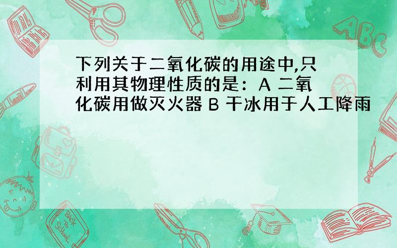 下列关于二氧化碳的用途中,只利用其物理性质的是：A 二氧化碳用做灭火器 B 干冰用于人工降雨