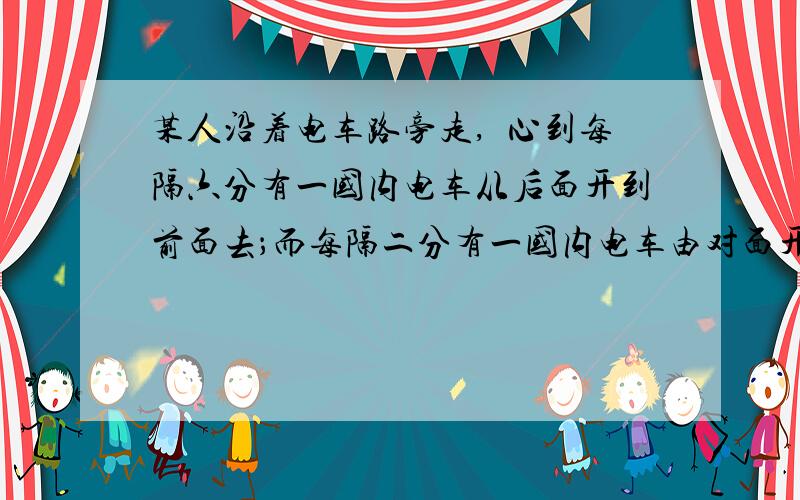 某人沿着电车路旁走,畱心到每隔六分有一国内电车从后面开到前面去；而每隔二分有一国内电车由对面开过来.若该人和电车的速度始