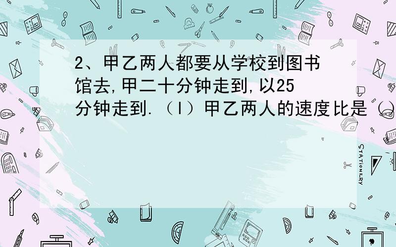 2、甲乙两人都要从学校到图书馆去,甲二十分钟走到,以25分钟走到.（l）甲乙两人的速度比是（）.（2）我发现,当两人的（