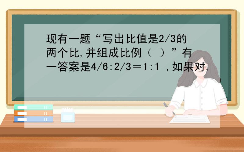 现有一题“写出比值是2/3的两个比,并组成比例（ ）”有一答案是4/6:2/3＝1:1 ,如果对,