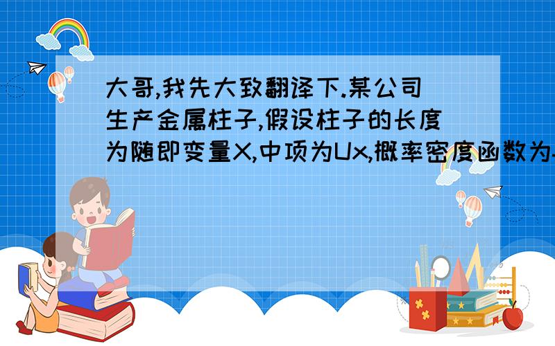 大哥,我先大致翻译下.某公司生产金属柱子,假设柱子的长度为随即变量X,中项为Ux,概率密度函数为fx（x）.这些柱子将会