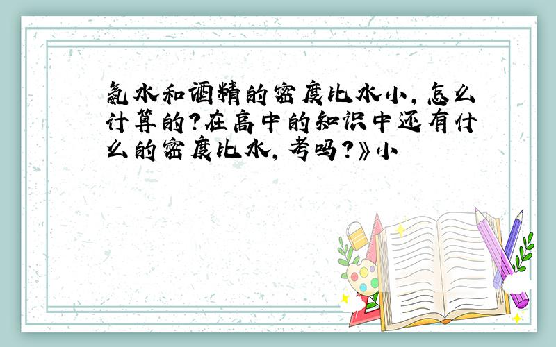 氨水和酒精的密度比水小,怎么计算的?在高中的知识中还有什么的密度比水,考吗?》小