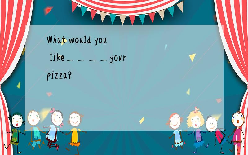 What would you like____your pizza?