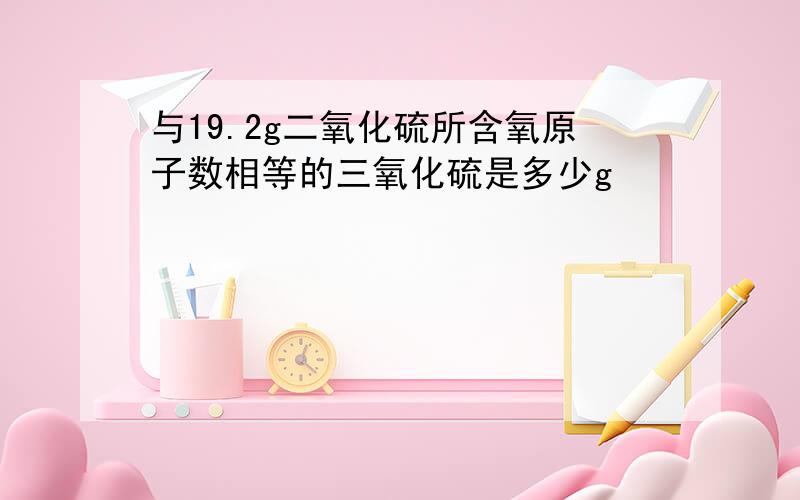 与19.2g二氧化硫所含氧原子数相等的三氧化硫是多少g