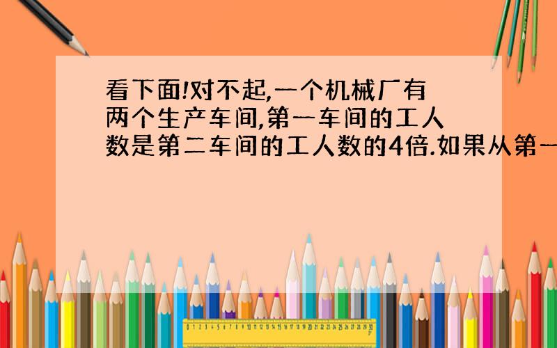 看下面!对不起,一个机械厂有两个生产车间,第一车间的工人数是第二车间的工人数的4倍.如果从第一车间调出360人,从第二车