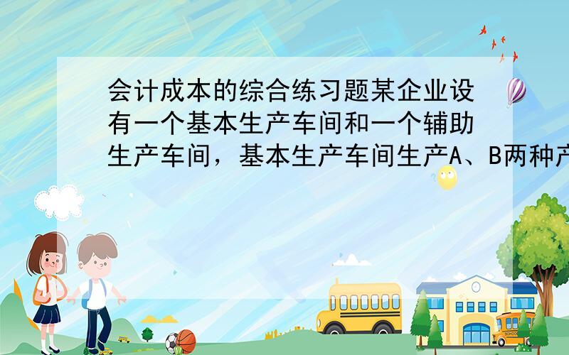 会计成本的综合练习题某企业设有一个基本生产车间和一个辅助生产车间，基本生产车间生产A、B两种产品，辅助车间提供一种劳务。