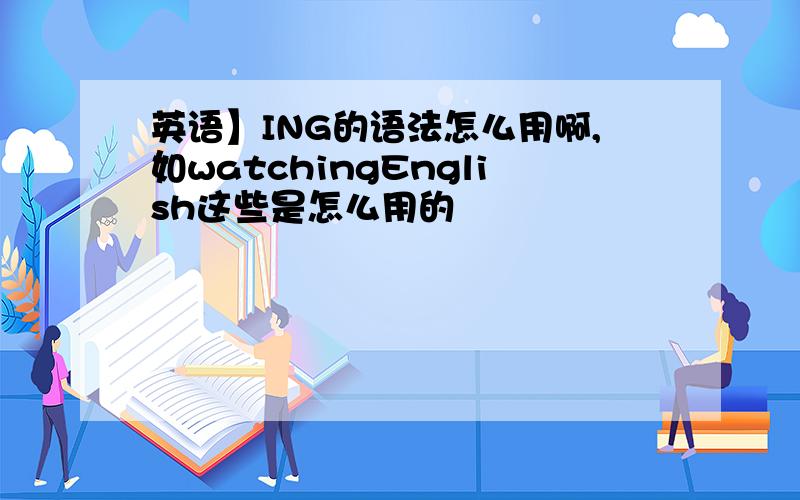 英语】ING的语法怎么用啊,如watchingEnglish这些是怎么用的