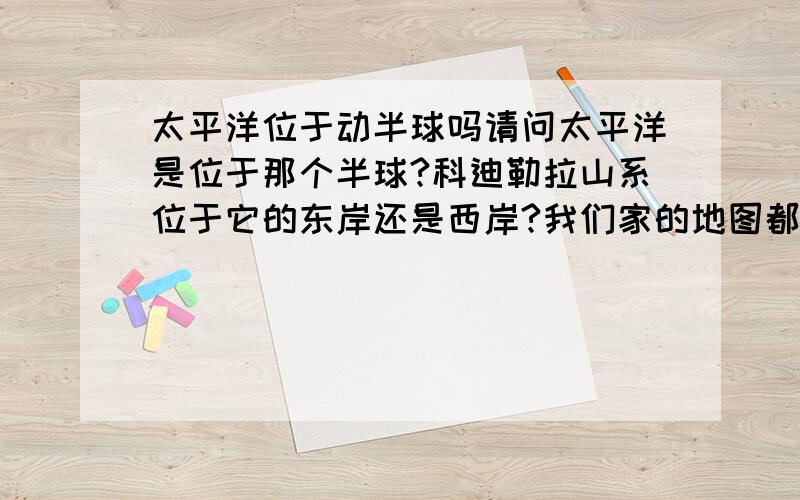 太平洋位于动半球吗请问太平洋是位于那个半球?科迪勒拉山系位于它的东岸还是西岸?我们家的地图都不知到哪里去了