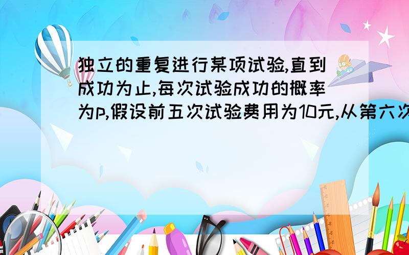 独立的重复进行某项试验,直到成功为止,每次试验成功的概率为p,假设前五次试验费用为10元,从第六次起每次的试验费用为5元