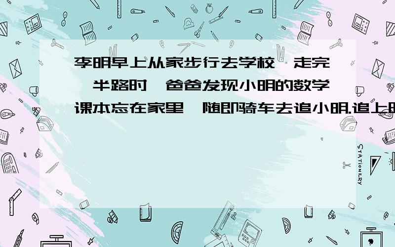 李明早上从家步行去学校,走完一半路时,爸爸发现小明的数学课本忘在家里,随即骑车去追小明.追上时,小明还