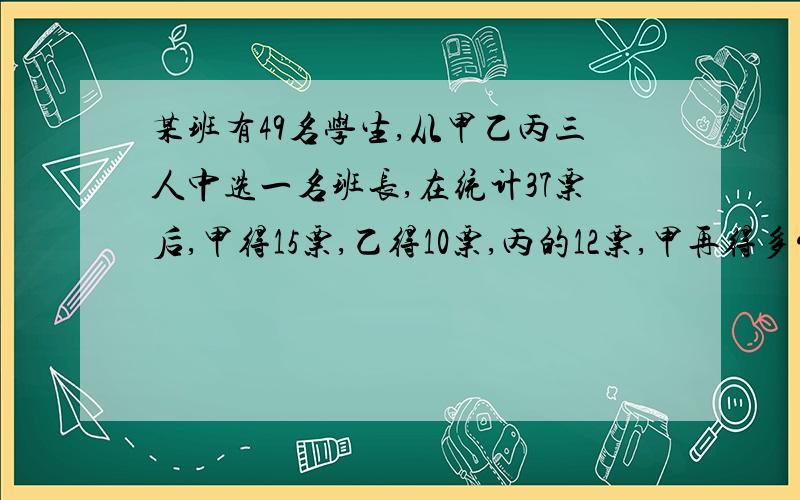 某班有49名学生,从甲乙丙三人中选一名班长,在统计37票后,甲得15票,乙得10票,丙的12票,甲再得多少票肯定当选 我