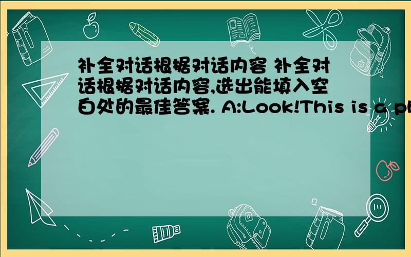 补全对话根据对话内容 补全对话根据对话内容,选出能填入空白处的最佳答案. A:Look!This is a photo