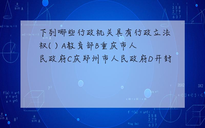 下列哪些行政机关具有行政立法权( ) A教育部B重庆市人民政府C庆郑州市人民政府D开封