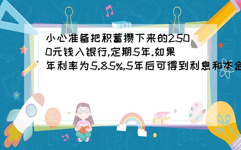 小心准备把积蓄攒下来的2500元钱入银行,定期5年.如果年利率为5.85%,5年后可得到利息和本金共多少元?