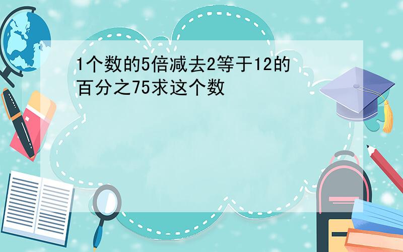 1个数的5倍减去2等于12的百分之75求这个数