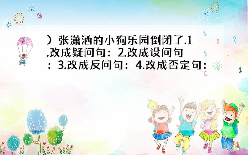 ）张潇洒的小狗乐园倒闭了.1.改成疑问句：2.改成设问句：3.改成反问句：4.改成否定句：