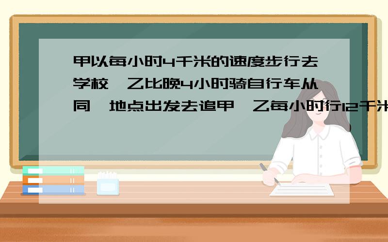 甲以每小时4千米的速度步行去学校,乙比晚4小时骑自行车从同一地点出发去追甲,乙每小时行12千米,乙几小时追上甲?